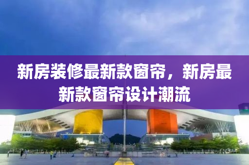 新房装修最新款窗帘，新房最新款窗帘设计潮流