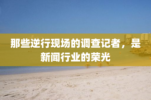那些逆行现场的调查记者，是新闻行业的荣光