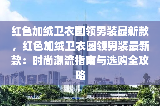 红色加绒卫衣圆领男装最新款，红色加绒卫衣圆领男装最新款：时尚潮流指南与选购全攻略