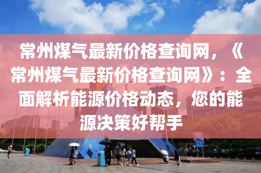 常州煤气最新价格查询网，《常州煤气最新价格查询网》：全面解析能源价格动态，您的能源决策好帮手
