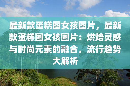 最新款蛋糕图女孩图片，最新款蛋糕图女孩图片：烘焙灵感与时尚元素的融合，流行趋势大解析