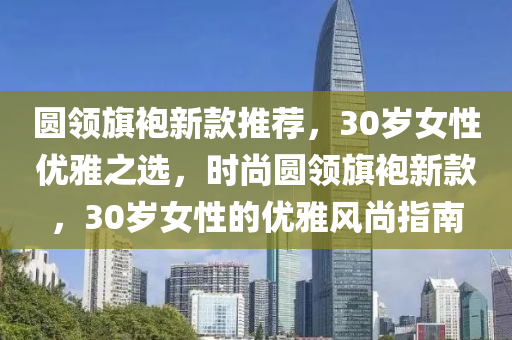 圆领旗袍新款推荐，30岁女性优雅之选，时尚圆领旗袍新款，30岁女性的优雅风尚指南