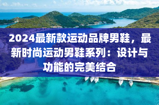 2024最新款运动品牌男鞋，最新时尚运动男鞋系列：设计与功能的完美结合