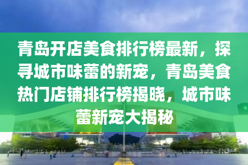青岛开店美食排行榜最新，探寻城市味蕾的新宠，青岛美食热门店铺排行榜揭晓，城市味蕾新宠大揭秘