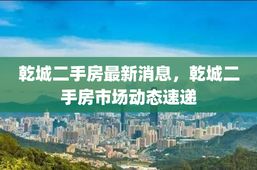 乾城二手房最新消息，乾城二手房市场动态速递