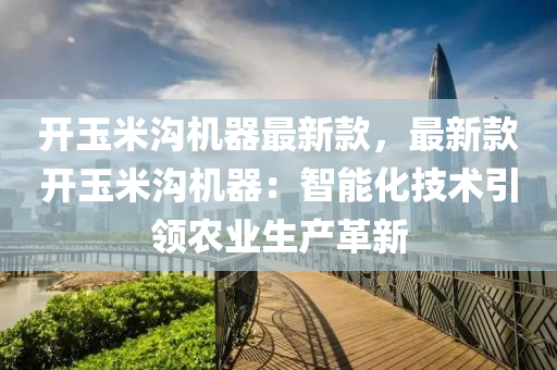 开玉米沟机器最新款，最新款开玉米沟机器：智能化技术引领农业生产革新