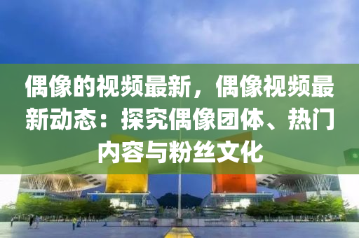 偶像的视频最新，偶像视频最新动态：探究偶像团体、热门内容与粉丝文化