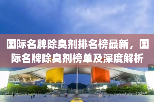 国际名牌除臭剂排名榜最新，国际名牌除臭剂榜单及深度解析