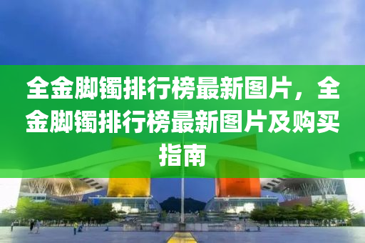 全金脚镯排行榜最新图片，全金脚镯排行榜最新图片及购买指南