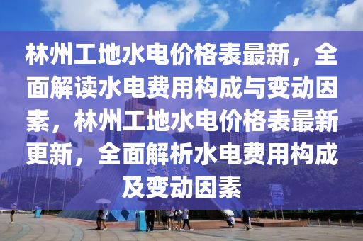 林州工地水电价格表最新，全面解读水电费用构成与变动因素，林州工地水电价格表最新更新，全面解析水电费用构成及变动因素