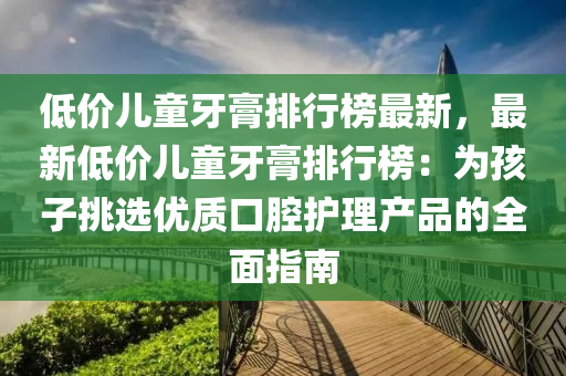 低价儿童牙膏排行榜最新，最新低价儿童牙膏排行榜：为孩子挑选优质口腔护理产品的全面指南