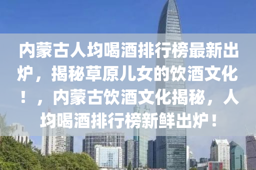 内蒙古人均喝酒排行榜最新出炉，揭秘草原儿女的饮酒文化！，内蒙古饮酒文化揭秘，人均喝酒排行榜新鲜出炉！