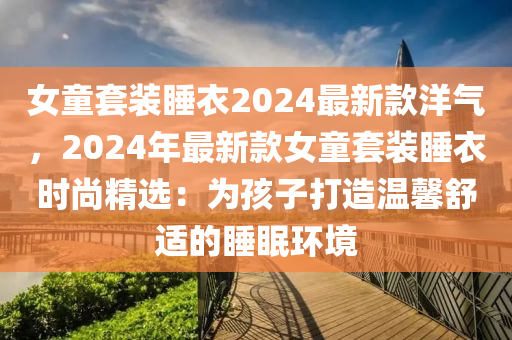 女童套装睡衣2024最新款洋气，2024年最新款女童套装睡衣时尚精选：为孩子打造温馨舒适的睡眠环境