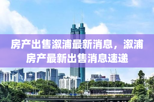 房产出售溆浦最新消息，溆浦房产最新出售消息速递