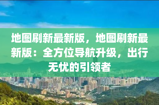 地图刷新最新版，地图刷新最新版：全方位导航升级，出行无忧的引领者