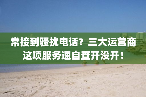 常接到骚扰电话？三大运营商这项服务速自查开没开！