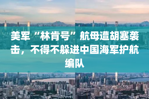 美军“林肯号”航母遭胡塞袭击，不得不躲进中国海军护航编队