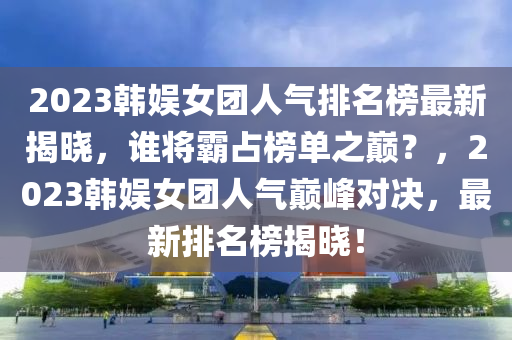 2023韩娱女团人气排名榜最新揭晓，谁将霸占榜单之巅？，2023韩娱女团人气巅峰对决，最新排名榜揭晓！