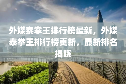 外媒泰拳王排行榜最新，外媒泰拳王排行榜更新，最新排名揭晓