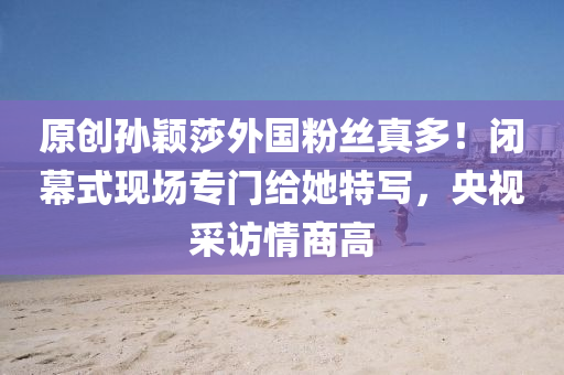 原创孙颖莎外国粉丝真多！闭幕式现场专门给她特写，央视采访情商高