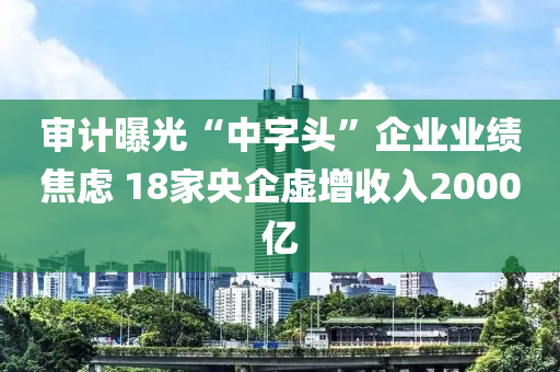 审计曝光“中字头”企业业绩焦虑 18家央企虚增收入2000亿