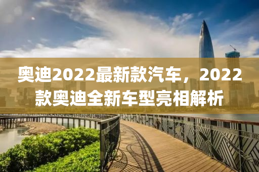 奥迪2022最新款汽车，2022款奥迪全新车型亮相解析