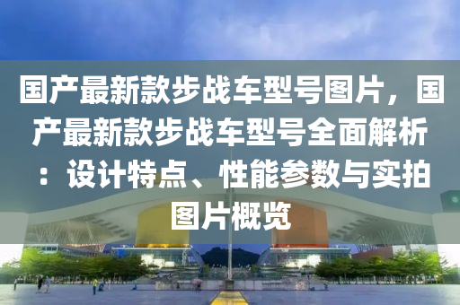 国产最新款步战车型号图片，国产最新款步战车型号全面解析：设计特点、性能参数与实拍图片概览