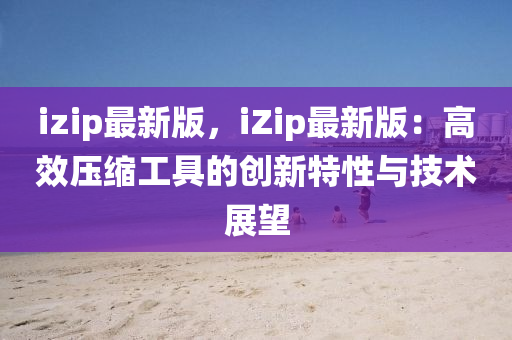 izip最新版，iZip最新版：高效压缩工具的创新特性与技术展望