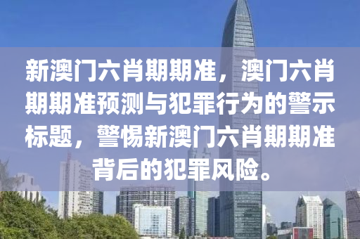 新澳门六肖期期准，澳门六肖期期准预测与犯罪行为的警示标题，警惕新澳门六肖期期准背后的犯罪风险。