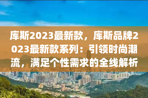 库斯2023最新款，库斯品牌2023最新款系列：引领时尚潮流，满足个性需求的全线解析