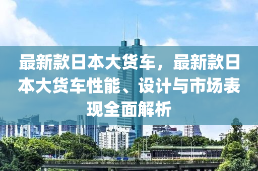 最新款日本大货车，最新款日本大货车性能、设计与市场表现全面解析