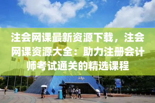 注会网课最新资源下载，注会网课资源大全：助力注册会计师考试通关的精选课程