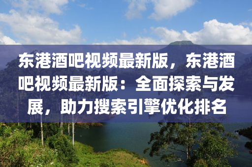 东港酒吧视频最新版，东港酒吧视频最新版：全面探索与发展，助力搜索引擎优化排名