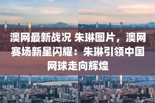 澳网最新战况 朱琳图片，澳网赛场新星闪耀：朱琳引领中国网球走向辉煌