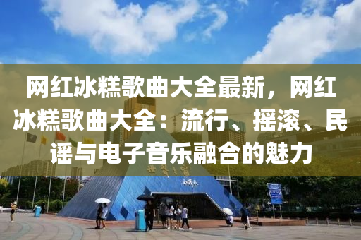 网红冰糕歌曲大全最新，网红冰糕歌曲大全：流行、摇滚、民谣与电子音乐融合的魅力