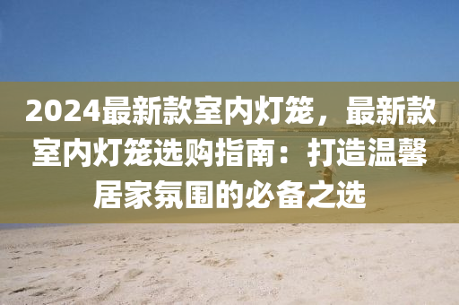 2024最新款室内灯笼，最新款室内灯笼选购指南：打造温馨居家氛围的必备之选