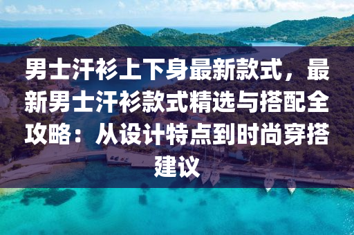 男士汗衫上下身最新款式，最新男士汗衫款式精选与搭配全攻略：从设计特点到时尚穿搭建议