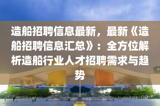 造船招聘信息最新，最新《造船招聘信息汇总》：全方位解析造船行业人才招聘需求与趋势
