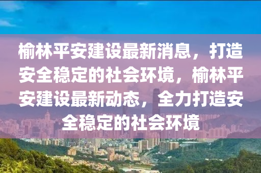 榆林平安建设最新消息，打造安全稳定的社会环境，榆林平安建设最新动态，全力打造安全稳定的社会环境