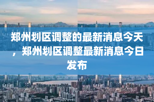 郑州划区调整的最新消息今天，郑州划区调整最新消息今日发布