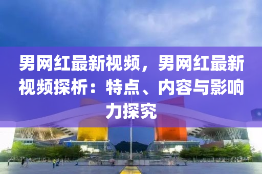 男网红最新视频，男网红最新视频探析：特点、内容与影响力探究
