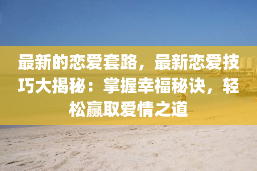 最新的恋爱套路，最新恋爱技巧大揭秘：掌握幸福秘诀，轻松赢取爱情之道