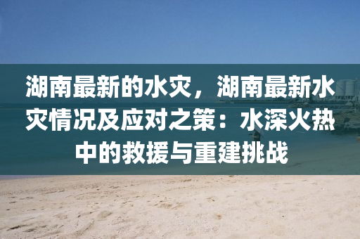 湖南最新的水灾，湖南最新水灾情况及应对之策：水深火热中的救援与重建挑战
