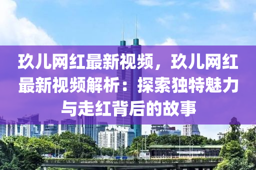 玖儿网红最新视频，玖儿网红最新视频解析：探索独特魅力与走红背后的故事