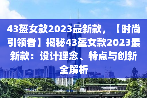 43盔女款2023最新款，【时尚引领者】揭秘43盔女款2023最新款：设计理念、特点与创新全解析