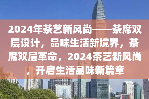 2024年茶艺新风尚——茶席双层设计，品味生活新境界，茶席双层革命，2024茶艺新风尚，开启生活品味新篇章