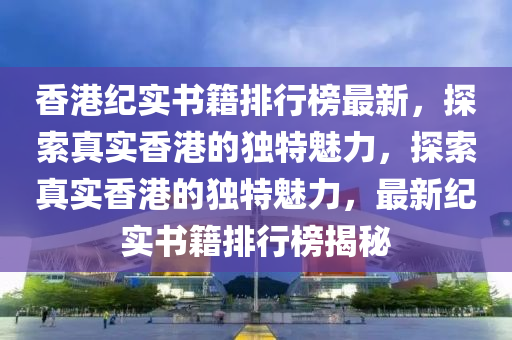 香港纪实书籍排行榜最新，探索真实香港的独特魅力，探索真实香港的独特魅力，最新纪实书籍排行榜揭秘