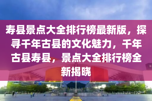 寿县景点大全排行榜最新版，探寻千年古县的文化魅力，千年古县寿县，景点大全排行榜全新揭晓