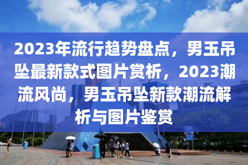 2023年流行趋势盘点，男玉吊坠最新款式图片赏析，2023潮流风尚，男玉吊坠新款潮流解析与图片鉴赏