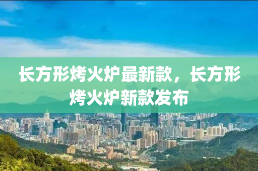 长方形烤火炉最新款，长方形烤火炉新款发布